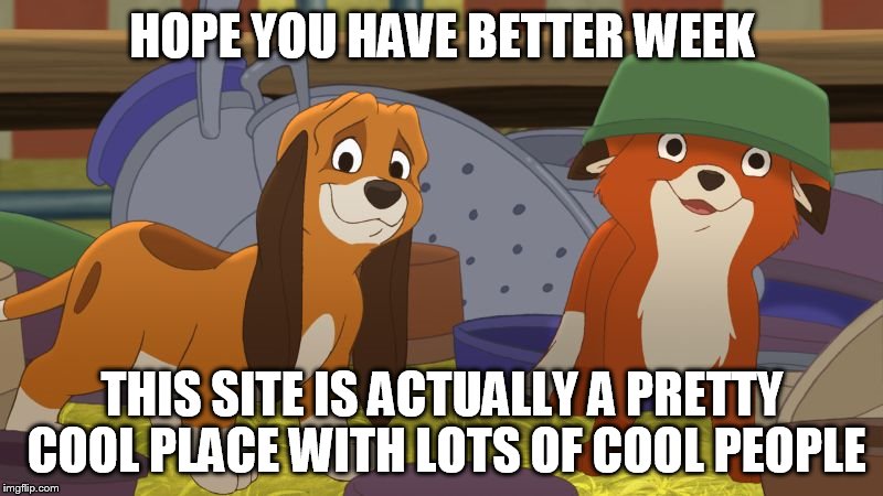 Fox And The Hound Mischief | HOPE YOU HAVE BETTER WEEK THIS SITE IS ACTUALLY A PRETTY COOL PLACE WITH LOTS OF COOL PEOPLE | image tagged in fox and the hound mischief | made w/ Imgflip meme maker