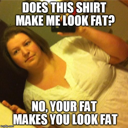 DOES THIS SHIRT MAKE ME LOOK FAT? NO, YOUR FAT MAKES YOU LOOK FAT | image tagged in fat,am i fat | made w/ Imgflip meme maker