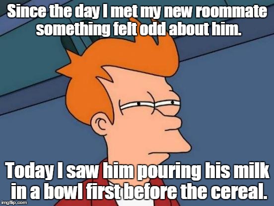 Futurama Fry Meme |  Since the day I met my new roommate something felt odd about him. Today I saw him pouring his milk in a bowl first before the cereal. | image tagged in memes,futurama fry | made w/ Imgflip meme maker