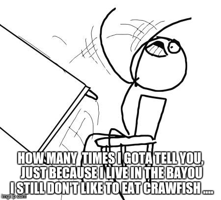 Table Flip Guy | HOW MANY  TIMES I GOTA TELL YOU, JUST BECAUSE I LIVE IN THE BAYOU I STILL DON'T LIKE TO EAT CRAWFISH .... | image tagged in memes,table flip guy | made w/ Imgflip meme maker