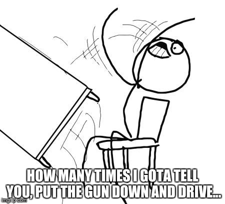 Table Flip Guy Meme | HOW MANY TIMES I GOTA TELL YOU, PUT THE GUN DOWN AND DRIVE... | image tagged in memes,table flip guy | made w/ Imgflip meme maker