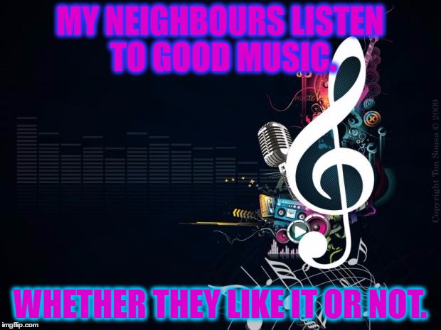 Musicnotes | MY NEIGHBOURS LISTEN TO GOOD MUSIC. WHETHER THEY LIKE IT OR NOT. | image tagged in musicnotes | made w/ Imgflip meme maker