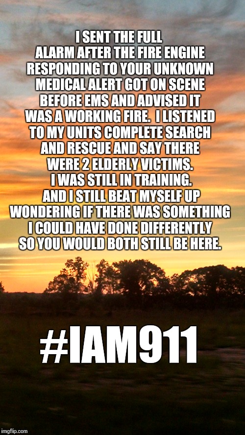 #iam911 | I SENT THE FULL ALARM AFTER THE FIRE ENGINE RESPONDING TO YOUR UNKNOWN MEDICAL ALERT GOT ON SCENE BEFORE EMS AND ADVISED IT WAS A WORKING FIRE.  I LISTENED TO MY UNITS COMPLETE SEARCH AND RESCUE AND SAY THERE WERE 2 ELDERLY VICTIMS.  I WAS STILL IN TRAINING.  AND I STILL BEAT MYSELF UP WONDERING IF THERE WAS SOMETHING I COULD HAVE DONE DIFFERENTLY SO YOU WOULD BOTH STILL BE HERE. #IAM911 | image tagged in 911 | made w/ Imgflip meme maker
