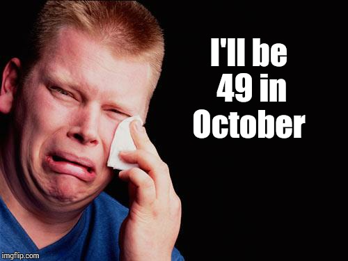 cry | I'll be 49 in October | image tagged in cry | made w/ Imgflip meme maker