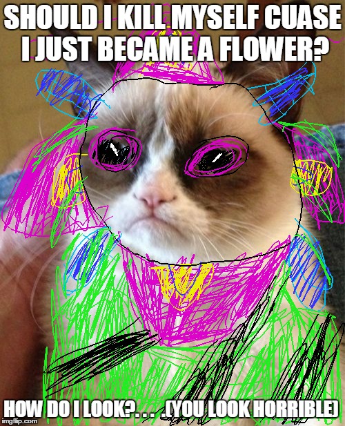 F-L-O-W-E-R grumpy cat  | SHOULD I KILL MYSELF CUASE I JUST BECAME A FLOWER? HOW DO I LOOK?. . .  .(YOU LOOK HORRIBLE) | image tagged in memes,grumpy cat | made w/ Imgflip meme maker