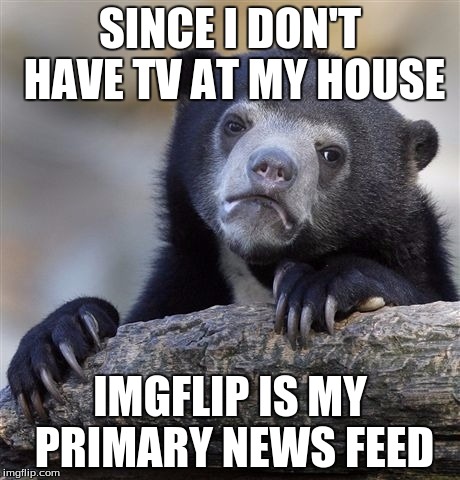 I'm not even joking here haha | SINCE I DON'T HAVE TV AT MY HOUSE; IMGFLIP IS MY PRIMARY NEWS FEED | image tagged in memes,confession bear | made w/ Imgflip meme maker