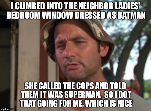 Who? | I CLIMBED INTO THE NEIGHBOR LADIES' BEDROOM WINDOW DRESSED AS BATMAN; SHE CALLED THE COPS AND TOLD THEM IT WAS SUPERMAN.  SO I GOT THAT GOING FOR ME, WHICH IS NICE | image tagged in batman vs superman | made w/ Imgflip meme maker