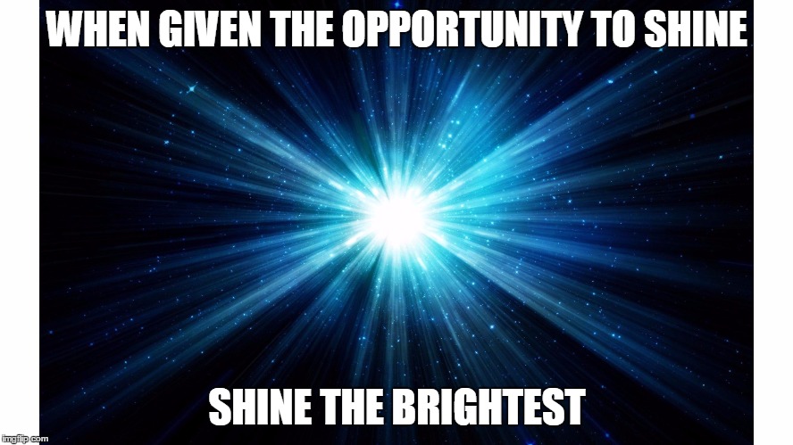 shine bright | WHEN GIVEN THE OPPORTUNITY TO SHINE; SHINE THE BRIGHTEST | image tagged in shine | made w/ Imgflip meme maker