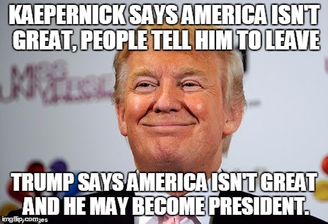 Donald trump approves | KAEPERNICK SAYS AMERICA ISN'T GREAT, PEOPLE TELL HIM TO LEAVE; TRUMP SAYS AMERICA ISN'T GREAT AND HE MAY BECOME PRESIDENT. | image tagged in donald trump approves | made w/ Imgflip meme maker