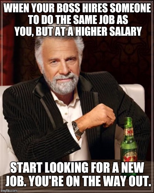The Most Interesting Man In The World Meme | WHEN YOUR BOSS HIRES SOMEONE TO DO THE SAME JOB AS YOU, BUT AT A HIGHER SALARY START LOOKING FOR A NEW JOB. YOU'RE ON THE WAY OUT. | image tagged in memes,the most interesting man in the world | made w/ Imgflip meme maker