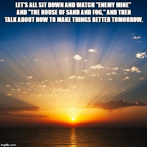 Sunrise | LET'S ALL SIT DOWN AND WATCH "ENEMY MINE" AND "THE HOUSE OF SAND AND FOG," AND THEN TALK ABOUT HOW TO MAKE THINGS BETTER TOMORROW. | image tagged in sunrise | made w/ Imgflip meme maker