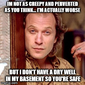 Buffalo Bill Silence of the lambs | IM NOT AS CREEPY AND PERVERTED AS YOU THINK... I'M ACTUALLY WORSE; BUT I DON'T HAVE A DRY WELL IN MY BASEMENT SO YOU'RE SAFE | image tagged in buffalo bill silence of the lambs | made w/ Imgflip meme maker