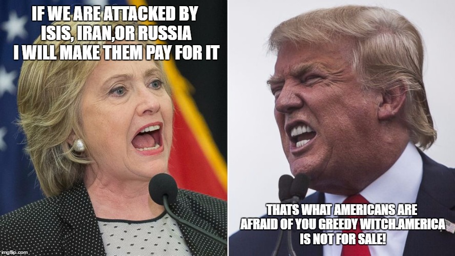 trump hillary | IF WE ARE ATTACKED BY ISIS, IRAN,OR RUSSIA I WILL MAKE THEM PAY FOR IT; THATS WHAT AMERICANS ARE AFRAID OF YOU GREEDY WITCH.AMERICA IS NOT FOR SALE! | image tagged in trump hillary | made w/ Imgflip meme maker
