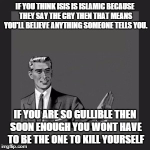 Kill Yourself Guy Meme | IF YOU THINK ISIS IS ISLAMIC BECAUSE THEY SAY THE CRY THEN THAT MEANS YOU'LL BELIEVE ANYTHING SOMEONE TELLS YOU. IF YOU ARE SO GULLIBLE THEN SOON ENOUGH YOU WONT HAVE TO BE THE ONE TO KILL YOURSELF | image tagged in memes,kill yourself guy | made w/ Imgflip meme maker