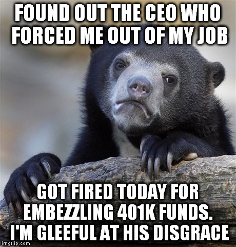 Confession Bear Meme | FOUND OUT THE CEO WHO FORCED ME OUT OF MY JOB; GOT FIRED TODAY FOR EMBEZZLING 401K FUNDS.  I'M GLEEFUL AT HIS DISGRACE | image tagged in memes,confession bear,AdviceAnimals | made w/ Imgflip meme maker
