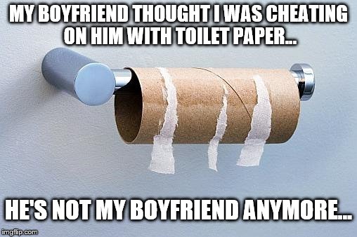 I cheated on his ass...with my own... | MY BOYFRIEND THOUGHT I WAS CHEATING ON HIM WITH TOILET PAPER... HE'S NOT MY BOYFRIEND ANYMORE... | image tagged in no more toilet paper,cheating boyfriend,funny memes,relationships,love | made w/ Imgflip meme maker