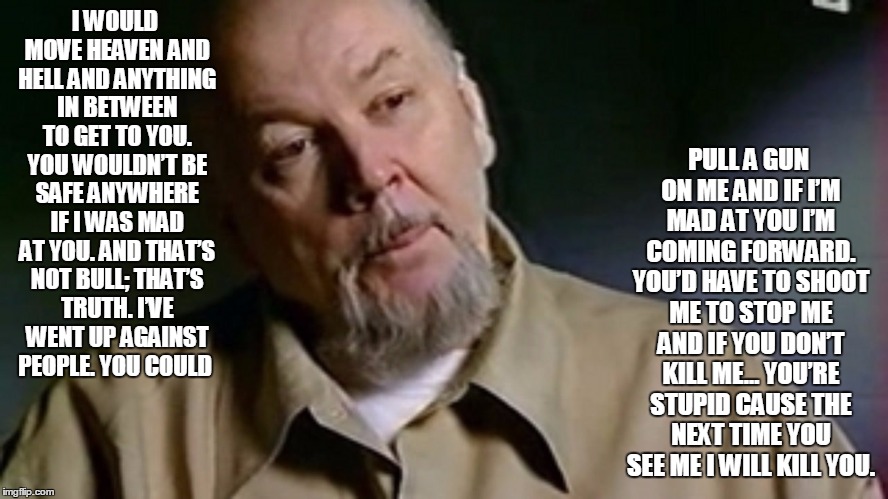 PULL A GUN ON ME AND IF I’M MAD AT YOU I’M COMING FORWARD. YOU’D HAVE TO SHOOT ME TO STOP ME AND IF YOU DON’T KILL ME… YOU’RE STUPID CAUSE THE NEXT TIME YOU SEE ME I WILL KILL YOU. I WOULD MOVE HEAVEN AND HELL AND ANYTHING IN BETWEEN TO GET TO YOU. YOU WOULDN’T BE SAFE ANYWHERE IF I WAS MAD AT YOU. AND THAT’S NOT BULL; THAT’S TRUTH. I’VE WENT UP AGAINST PEOPLE. YOU COULD | image tagged in memes,richard kuklinski | made w/ Imgflip meme maker