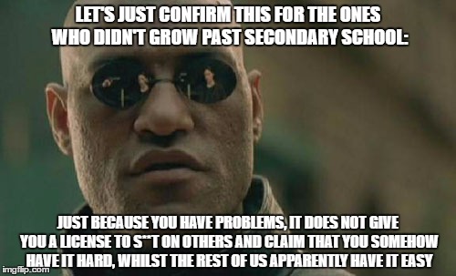 Matrix Morpheus Meme | LET'S JUST CONFIRM THIS FOR THE ONES WHO DIDN'T GROW PAST SECONDARY SCHOOL:; JUST BECAUSE YOU HAVE PROBLEMS, IT DOES NOT GIVE YOU A LICENSE TO S**T ON OTHERS AND CLAIM THAT YOU SOMEHOW HAVE IT HARD, WHILST THE REST OF US APPARENTLY HAVE IT EASY | image tagged in memes,matrix morpheus | made w/ Imgflip meme maker