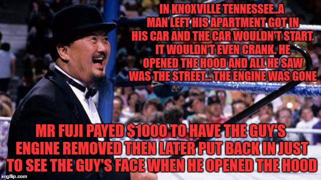 Harry Fujiwara "Mr. Fuji" May 4 1934 – August 28 2016 | IN KNOXVILLE TENNESSEE..A MAN LEFT HIS APARTMENT GOT IN HIS CAR AND THE CAR WOULDN'T START. IT WOULDN'T EVEN CRANK. HE OPENED THE HOOD AND ALL HE SAW WAS THE STREET... THE ENGINE WAS GONE; MR FUJI PAYED $1000 TO HAVE THE GUY'S ENGINE REMOVED THEN LATER PUT BACK IN JUST TO SEE THE GUY'S FACE WHEN HE OPENED THE HOOD | image tagged in pranks,wrestling,rip | made w/ Imgflip meme maker