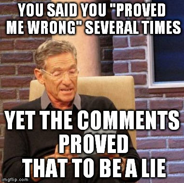 I hate people who think that by just saying something that it's believable  | YOU SAID YOU "PROVED ME WRONG" SEVERAL TIMES; YET THE COMMENTS PROVED THAT TO BE A LIE | image tagged in memes,maury lie detector,imgflip trolls,proof is more than words | made w/ Imgflip meme maker