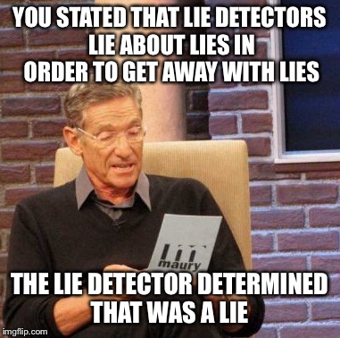 Maury Lie Detector Meme | YOU STATED THAT LIE DETECTORS LIE ABOUT LIES IN ORDER TO GET AWAY WITH LIES; THE LIE DETECTOR DETERMINED THAT WAS A LIE | image tagged in memes,maury lie detector | made w/ Imgflip meme maker