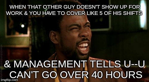Work Place Wtf's | WHEN THAT OTHER GUY DOESN'T SHOW UP FOR WORK & YOU HAVE TO COVER LIKE 5 OF HIS SHIFTS; & MANAGEMENT TELLS U--U CAN'T GO OVER 40 HOURS | image tagged in workplace,fails,sad but true | made w/ Imgflip meme maker