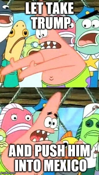 Put It Somewhere Else Patrick | LET TAKE TRUMP; AND PUSH HIM INTO MEXICO | image tagged in memes,put it somewhere else patrick | made w/ Imgflip meme maker