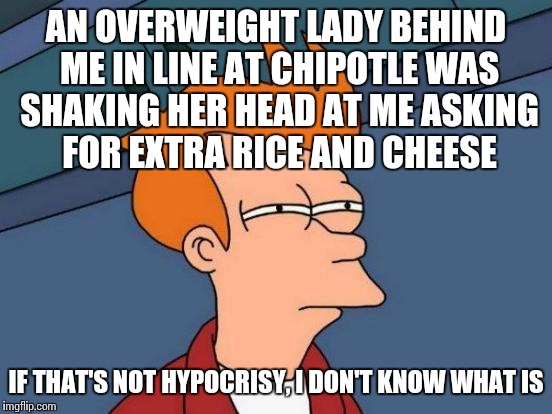 Futurama Fry Meme | AN OVERWEIGHT LADY BEHIND ME IN LINE AT CHIPOTLE WAS SHAKING HER HEAD AT ME ASKING FOR EXTRA RICE AND CHEESE; IF THAT'S NOT HYPOCRISY, I DON'T KNOW WHAT IS | image tagged in memes,futurama fry | made w/ Imgflip meme maker