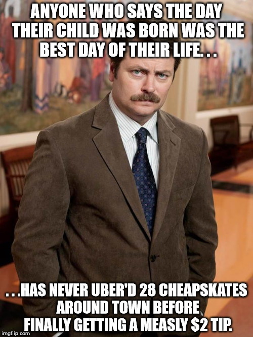 ron swanson | ANYONE WHO SAYS THE DAY THEIR CHILD WAS BORN WAS THE BEST DAY OF THEIR LIFE. . . . . .HAS NEVER UBER'D 28 CHEAPSKATES AROUND TOWN BEFORE FINALLY GETTING A MEASLY $2 TIP. | image tagged in ron swanson | made w/ Imgflip meme maker