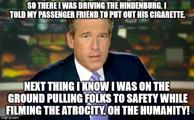 Brian Williams Was There Meme | SO THERE I WAS DRIVING THE HINDENBURG. I TOLD MY PASSENGER FRIEND TO PUT OUT HIS CIGARETTE. NEXT THING I KNOW I WAS ON THE GROUND PULLING FOLKS TO SAFETY WHILE FILMING THE ATROCITY. OH THE HUMANITY! | image tagged in memes,brian williams was there | made w/ Imgflip meme maker