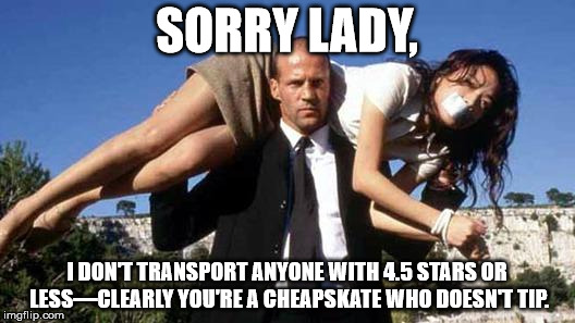 The transporter | SORRY LADY, I DON'T TRANSPORT ANYONE WITH 4.5 STARS OR LESS—CLEARLY YOU'RE A CHEAPSKATE WHO DOESN'T TIP. | image tagged in the transporter | made w/ Imgflip meme maker