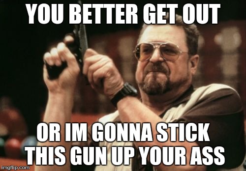 Am I The Only One Around Here Meme | YOU BETTER GET OUT; OR IM GONNA STICK THIS GUN UP YOUR ASS | image tagged in memes,am i the only one around here | made w/ Imgflip meme maker