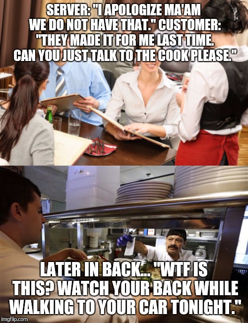 I wish this was an exaggeration. | SERVER: "I APOLOGIZE MA'AM WE DO NOT HAVE THAT." CUSTOMER: "THEY MADE IT FOR ME LAST TIME. CAN YOU JUST TALK TO THE COOK PLEASE."; LATER IN BACK... "WTF IS THIS? WATCH YOUR BACK WHILE WALKING TO YOUR CAR TONIGHT." | image tagged in memes,restaurant | made w/ Imgflip meme maker