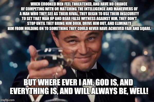 Leonardo Dicaprio Cheers Meme | WHEN CROOKED MEN FEEL THREATENED, AND HAVE NO CHANCE OF COMPETING WITH OR MATCHING THE INTELLIGENCE AND MANEUVERS OF A MAN WHO THEY SEE AS THEIR RIVAL, THEY BEGIN TO USE THEIR INSECURITY TO SET THAT MAN UP AND BEAR FALSE WITNESS AGAINST HIM. THEY DON'T STOP UNTIL THEY BRING HIM DOEN, DRIVE HIM OUT, AND ELIMINATE HIM FROM HOLDING ON TO SOMETHING THEY COULD NEVER HAVE ACHIEVED FAIR AND SQARE. BUT WHERE EVER I AM, GOD IS, AND EVERYTHING IS, AND WILL ALWAYS BE, WELL! | image tagged in memes,leonardo dicaprio cheers | made w/ Imgflip meme maker