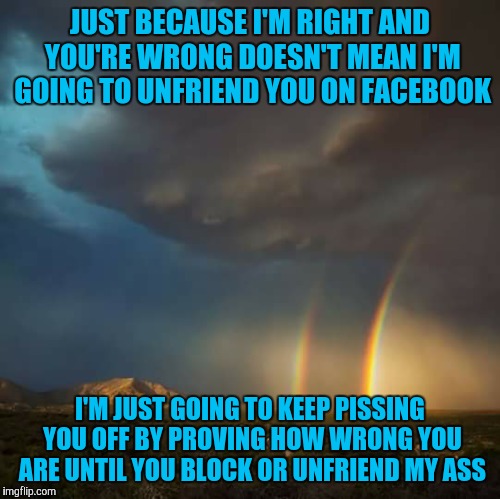 double rainbow | JUST BECAUSE I'M RIGHT AND YOU'RE WRONG DOESN'T MEAN I'M GOING TO UNFRIEND YOU ON FACEBOOK; I'M JUST GOING TO KEEP PISSING YOU OFF BY PROVING HOW WRONG YOU ARE UNTIL YOU BLOCK OR UNFRIEND MY ASS | image tagged in double rainbow | made w/ Imgflip meme maker