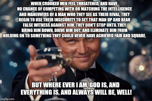Leonardo Dicaprio Cheers | WHEN CROOKED MEN FEEL THREATENED, AND HAVE NO CHANCE OF COMPETING WITH OR MATCHING THE INTELLIGENCE AND MANEUVERS OF A MAN WHO THEY SEE AS THEIR RIVAL, THEY BEGIN TO USE THEIR INSECURITY TO SET THAT MAN UP AND BEAR FALSE WITNESS AGAINST HIM. THEY DON'T STOP UNTIL THEY BRING HIM DOWN, DRIVE HIM OUT, AND ELIMINATE HIM FROM HOLDING ON TO SOMETHING THEY COULD NEVER HAVE ACHIEVED FAIR AND SQUARE. BUT WHERE EVER I AM, GOD IS, AND EVERYTHING IS, AND ALWAYS WILL BE, WELL! | image tagged in memes,leonardo dicaprio cheers | made w/ Imgflip meme maker