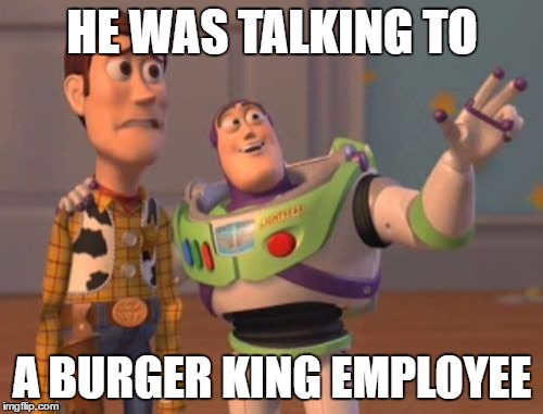 X, X Everywhere Meme | HE WAS TALKING TO A BURGER KING EMPLOYEE | image tagged in memes,x x everywhere | made w/ Imgflip meme maker