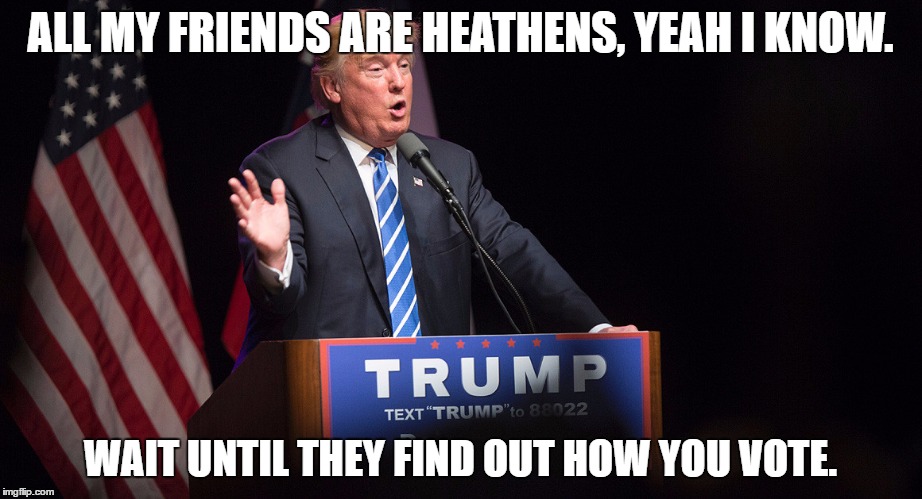 ALL MY FRIENDS ARE HEATHENS, YEAH I KNOW. WAIT UNTIL THEY FIND OUT HOW YOU VOTE. | image tagged in trump | made w/ Imgflip meme maker