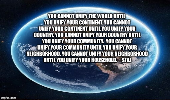 Unified Unity | YOU CANNOT UNIFY THE WORLD UNTIL YOU UNIFY YOUR CONTINENT.
YOU CANNOT UNIFY YOUR CONTINENT UNTIL YOU UNIFY YOUR COUNTRY.
YOU CANNOT UNIFY YOUR COUNTRY UNTIL YOU UNIFY YOUR COMMUNITY. 
YOU CANNOT UNIFY YOUR COMMUNITY UNTIL YOU UNIFY YOUR NEIGHBORHOOD.
YOU CANNOT UNIFY YOUR NEIGHBORHOOD UNTIL YOU UNIFY YOUR HOUSEHOLD.




SJVJ | image tagged in racial harmony | made w/ Imgflip meme maker