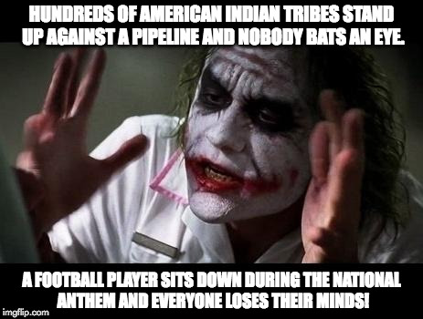 Joker Everyone Loses Their Minds | HUNDREDS OF AMERICAN INDIAN TRIBES STAND UP AGAINST A PIPELINE AND NOBODY BATS AN EYE. A FOOTBALL PLAYER SITS DOWN DURING THE NATIONAL ANTHEM AND EVERYONE LOSES THEIR MINDS! | image tagged in joker everyone loses their minds | made w/ Imgflip meme maker