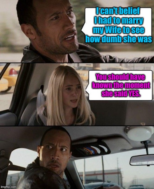 To all you husbands! | I can't belief I had to marry my Wife to see how dumb she was; You should have known the moment she said YES. | image tagged in memes,the rock driving,wife,dumb,funny,yes | made w/ Imgflip meme maker