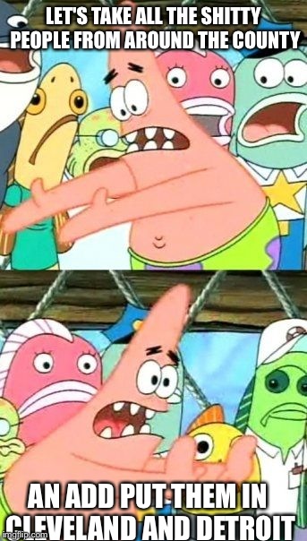 Put It Somewhere Else Patrick Meme | LET'S TAKE ALL THE SHITTY PEOPLE FROM AROUND THE COUNTY AN ADD PUT THEM IN CLEVELAND AND DETROIT | image tagged in memes,put it somewhere else patrick | made w/ Imgflip meme maker