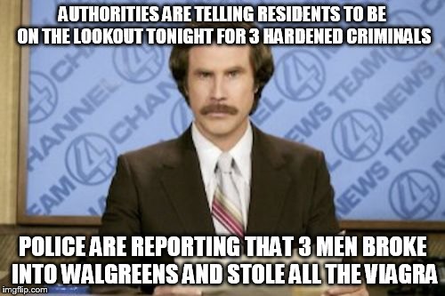 Ron Burgundy | AUTHORITIES ARE TELLING RESIDENTS TO BE ON THE LOOKOUT TONIGHT FOR 3 HARDENED CRIMINALS; POLICE ARE REPORTING THAT 3 MEN BROKE INTO WALGREENS AND STOLE ALL THE VIAGRA | image tagged in memes,ron burgundy | made w/ Imgflip meme maker