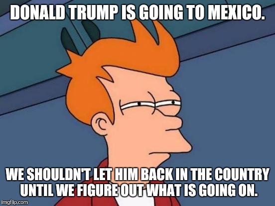 Hat tip to Ken Gardner | DONALD TRUMP IS GOING TO MEXICO. WE SHOULDN'T LET HIM BACK IN THE COUNTRY UNTIL WE FIGURE OUT WHAT IS GOING ON. | image tagged in memes,futurama fry,donald trump,mexico | made w/ Imgflip meme maker