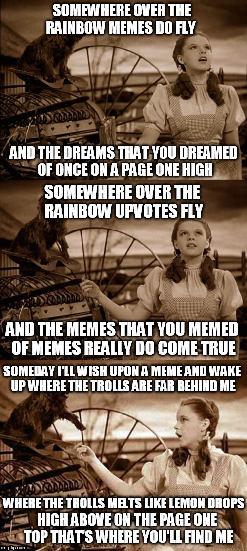Somewhere Over The Rainbow Memes Do Come True! | SOMEWHERE OVER THE RAINBOW
MEMES DO FLY; AND THE DREAMS THAT YOU DREAMED OF
ONCE ON A PAGE ONE HIGH; SOMEWHERE OVER THE RAINBOW
UPVOTES FLY; AND THE MEMES THAT YOU MEMED OF
MEMES REALLY DO COME TRUE; SOMEDAY I'LL WISH UPON A MEME
AND WAKE UP WHERE THE TROLLS ARE FAR BEHIND ME; WHERE THE TROLLS MELTS LIKE LEMON DROPS; HIGH ABOVE ON THE PAGE ONE TOP
THAT'S WHERE YOU'LL FIND ME | image tagged in somewhere over the rainbow,wizard of oz,memes,upvotes,dreams,trolls | made w/ Imgflip meme maker