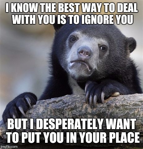 Confession Bear | I KNOW THE BEST WAY TO DEAL WITH YOU IS TO IGNORE YOU; BUT I DESPERATELY WANT TO PUT YOU IN YOUR PLACE | image tagged in memes,confession bear | made w/ Imgflip meme maker