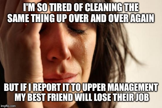 NOT SURE HOW MUCH MORE I CAN TAKE (Advice Please)  | I'M SO TIRED OF CLEANING THE SAME THING UP OVER AND OVER AGAIN; BUT IF I REPORT IT TO UPPER MANAGEMENT MY BEST FRIEND WILL LOSE THEIR JOB | image tagged in memes,first world problems | made w/ Imgflip meme maker