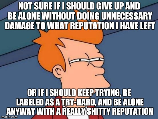 Social Anxiety Be Like... | NOT SURE IF I SHOULD GIVE UP AND BE ALONE WITHOUT DOING UNNECESSARY DAMAGE TO WHAT REPUTATION I HAVE LEFT; OR IF I SHOULD KEEP TRYING, BE LABELED AS A TRY-HARD, AND BE ALONE ANYWAY WITH A REALLY SHITTY REPUTATION | image tagged in memes,futurama fry,psychology,friends,forever alone,depression sadness hurt pain anxiety | made w/ Imgflip meme maker