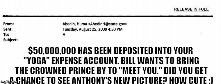 Not one email about yoga, yet... | $50,000,000 HAS BEEN DEPOSITED INTO YOUR "YOGA" EXPENSE ACCOUNT. BILL WANTS TO BRING THE CROWNED PRINCE BY TO "MEET YOU." DID YOU GET A CHANCE TO SEE ANTHONY'S NEW PICTURE? HOW CUTE :) | image tagged in email to hillary clinton,hillary clinton liar,hillary emails,huma abedin,anthony weiner and huma abedin,hillary clinton for jail | made w/ Imgflip meme maker