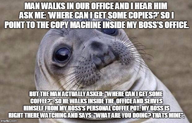 Awkward Moment Sealion Meme | MAN WALKS IN OUR OFFICE AND I HEAR HIM ASK ME: 'WHERE CAN I GET SOME COPIES?' SO I POINT TO THE COPY MACHINE INSIDE MY BOSS'S OFFICE. BUT THE MAN ACTUALLY ASKED: "WHERE CAN I GET SOME COFFEE?". SO HE WALKS INSIDE THE  OFFICE AND SERVES HIMSELF FROM MY BOSS'S PERSONAL COFFEE POT. MY BOSS IS RIGHT THERE WATCHING AND SAYS: "WHAT ARE YOU DOING? THATS MINE". | image tagged in memes,awkward moment sealion,AdviceAnimals | made w/ Imgflip meme maker
